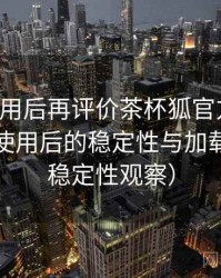 多次使用后再评价茶杯狐官方网站：长时间使用后的稳定性与加载表现（稳定性观察）