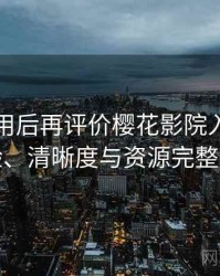 多次使用后再评价樱花影院入口：播放体验、清晰度与资源完整性观察