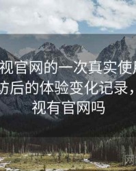 人人影视官网的一次真实使用体验：多次回访后的体验变化记录，人人影视有官网吗
