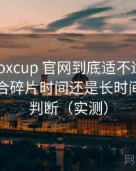 茶杯狐foxcup 官网到底适不适合长期用？适合碎片时间还是长时间观看的判断（实测）