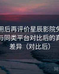 多次使用后再评价星辰影院免费在线观看：与同类平台对比后的真实体验差异（对比后）