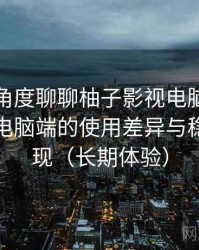 从用户角度聊聊柚子影视电脑版：在手机与电脑端的使用差异与稳定性表现（长期体验）