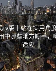 人人影视tv版｜站在实用角度的整理：日常使用中哪些地方顺手，哪些需要适应