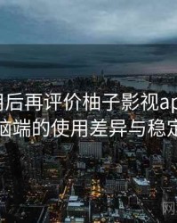 多次使用后再评价柚子影视app：在手机与电脑端的使用差异与稳定性表现