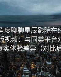 从用户角度聊聊星辰影院在线观看免费完整版视频：与同类平台对比后的真实体验差异（对比后）