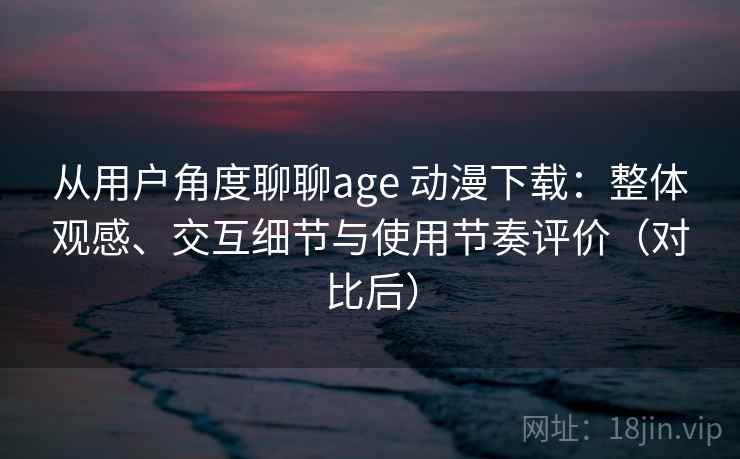 从用户角度聊聊age 动漫下载：整体观感、交互细节与使用节奏评价（对比后）