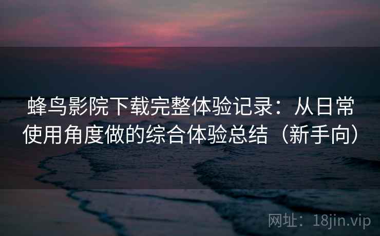 蜂鸟影院下载完整体验记录：从日常使用角度做的综合体验总结（新手向）
