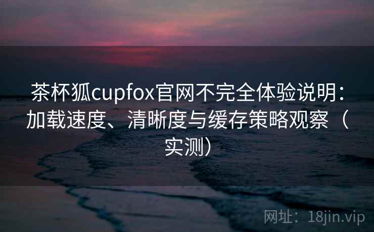 茶杯狐cupfox官网不完全体验说明:加载速度、清晰度与缓存策略观察(实测) 茶杯狐cupfox官网不完全体验说明:加载速度、清晰度与缓存策略观察(实测)