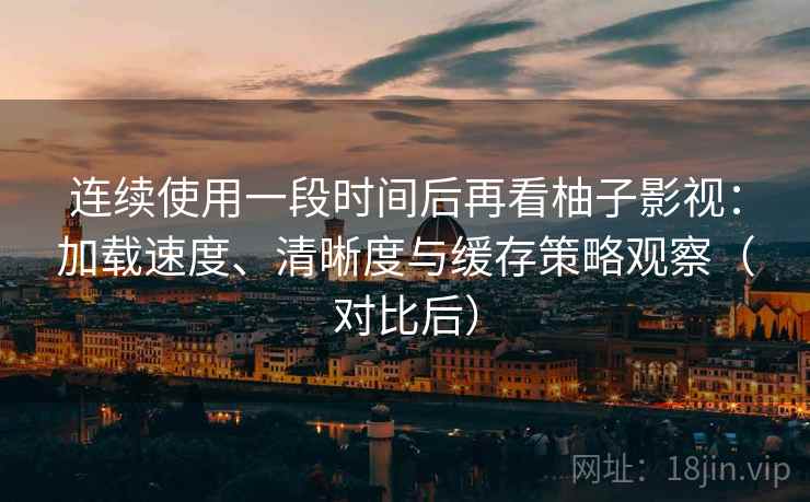 连续使用一段时间后再看柚子影视：加载速度、清晰度与缓存策略观察（对比后）