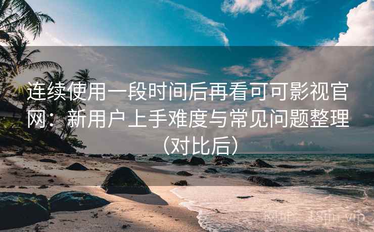 连续使用一段时间后再看可可影视官网：新用户上手难度与常见问题整理（对比后）