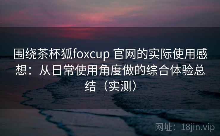 围绕茶杯狐foxcup 官网的实际使用感想：从日常使用角度做的综合体验总结（实测）