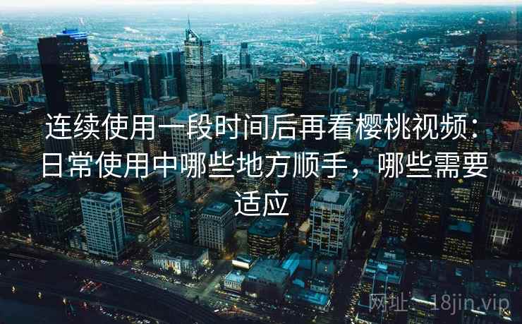 连续使用一段时间后再看樱桃视频：日常使用中哪些地方顺手，哪些需要适应