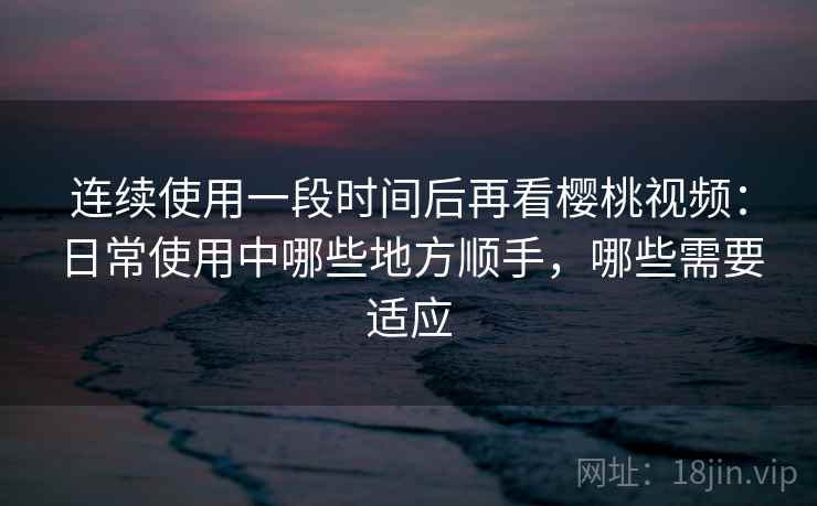连续使用一段时间后再看樱桃视频：日常使用中哪些地方顺手，哪些需要适应