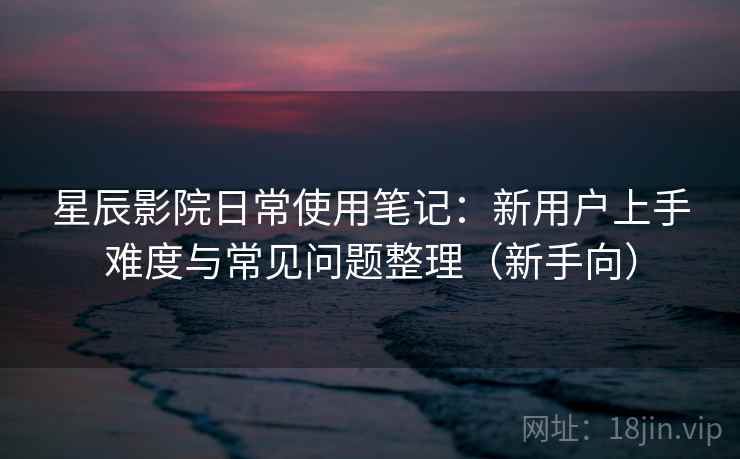 星辰影院日常使用笔记：新用户上手难度与常见问题整理（新手向）