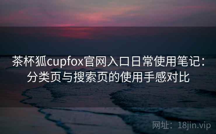 茶杯狐cupfox官网入口日常使用笔记：分类页与搜索页的使用手感对比