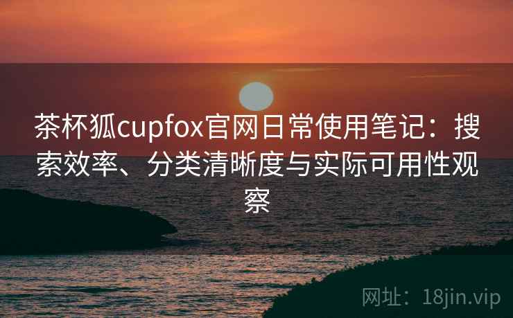 茶杯狐cupfox官网日常使用笔记：搜索效率、分类清晰度与实际可用性观察