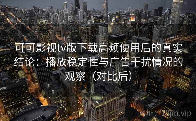 可可影视tv版下载高频使用后的真实结论：播放稳定性与广告干扰情况的观察（对比后）