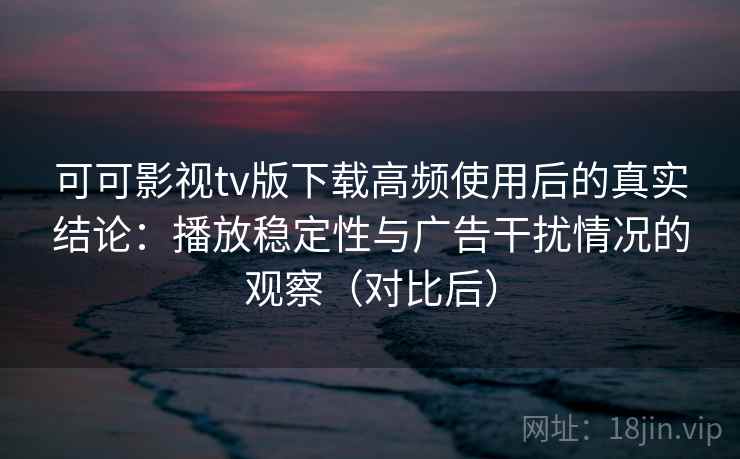 可可影视tv版下载高频使用后的真实结论：播放稳定性与广告干扰情况的观察（对比后）