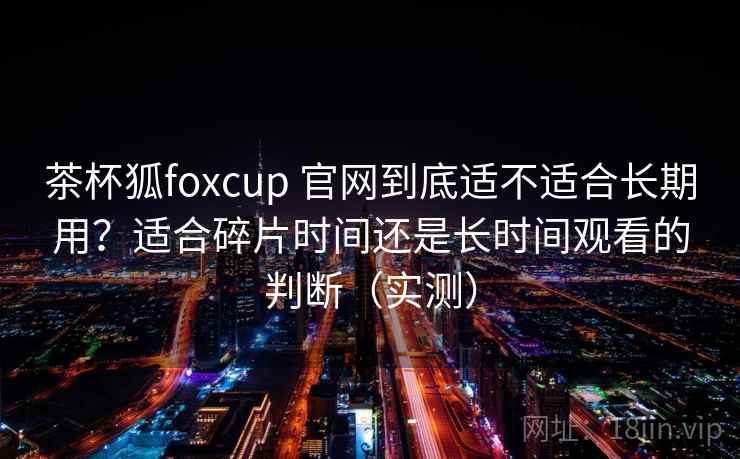 茶杯狐foxcup 官网到底适不适合长期用?适合碎片时间还是长时间观看的判断(实测) 茶杯狐foxcup 官网到底适不适合长期用?适合碎片时间还是长时间观看的判断(实测)
