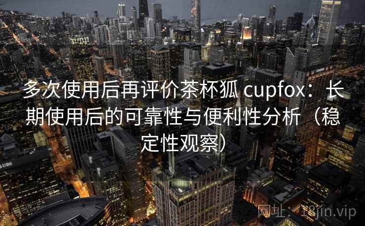 多次使用后再评价茶杯狐 cupfox：长期使用后的可靠性与便利性分析（稳定性观察）