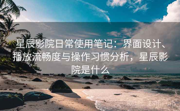 星辰影院日常使用笔记：界面设计、播放流畅度与操作习惯分析，星辰影院是什么