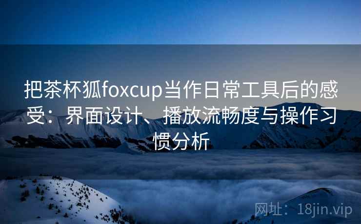 把茶杯狐foxcup当作日常工具后的感受:界面设计、播放流畅度与操作习惯分析 把茶杯狐foxcup当作日常工具后的感受:界面设计、播放流畅度与操作习惯分析