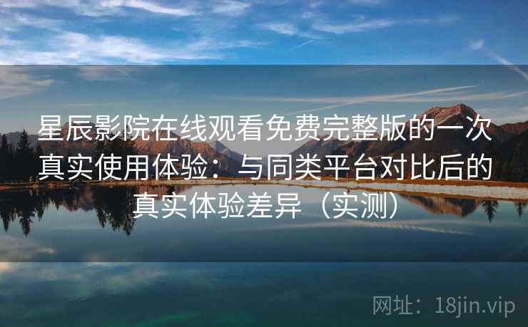 星辰影院在线观看免费完整版的一次真实使用体验：与同类平台对比后的真实体验差异（实测）