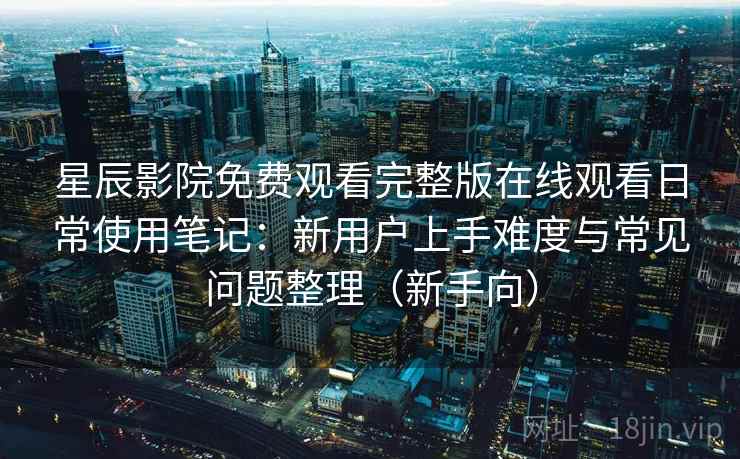 星辰影院免费观看完整版在线观看日常使用笔记：新用户上手难度与常见问题整理（新手向）