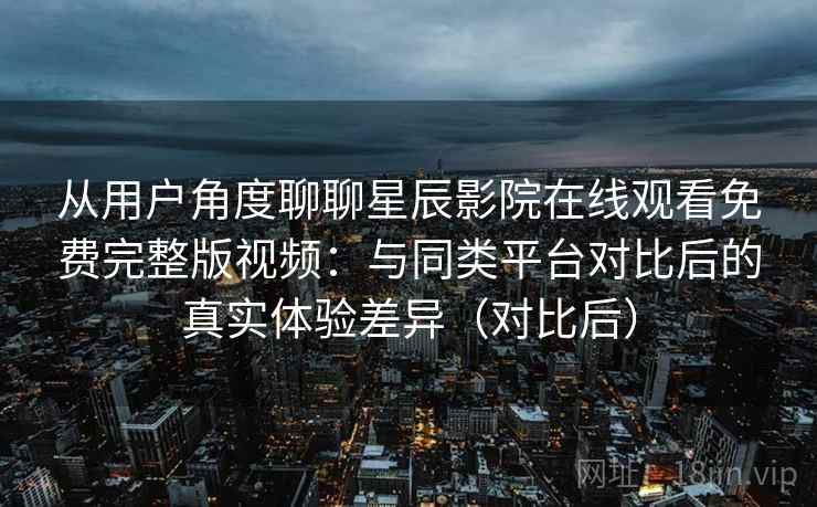 从用户角度聊聊星辰影院在线观看免费完整版视频:与同类平台对比后的真实体验差异(对比后) 从用户角度聊聊星辰影院在线观看免费完整版视频:与同类平台对比后的真实体验差异(对比后)