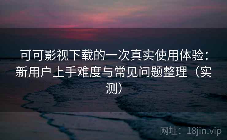 可可影视下载的一次真实使用体验：新用户上手难度与常见问题整理（实测）