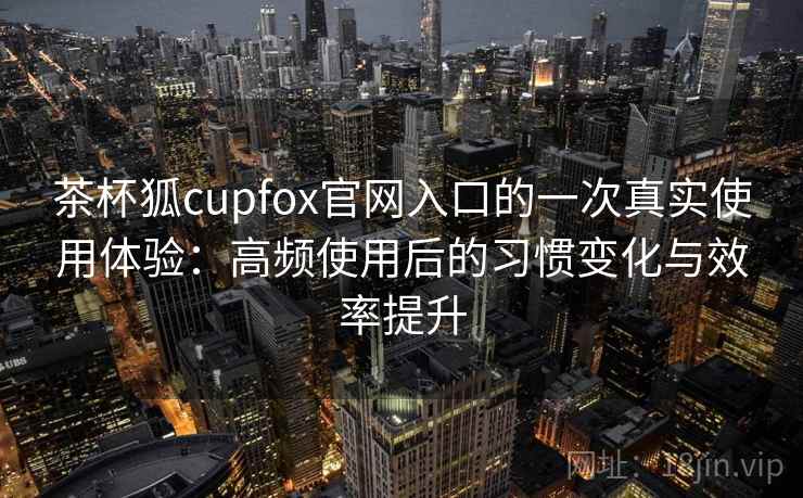茶杯狐cupfox官网入口的一次真实使用体验：高频使用后的习惯变化与效率提升