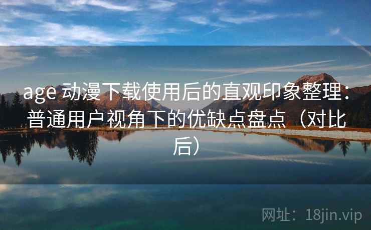 age 动漫下载使用后的直观印象整理：普通用户视角下的优缺点盘点（对比后）