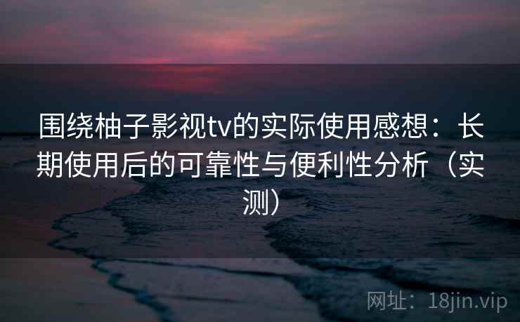 围绕柚子影视tv的实际使用感想：长期使用后的可靠性与便利性分析（实测）