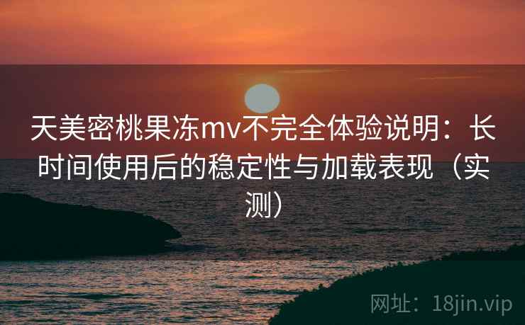 天美密桃果冻mv不完全体验说明：长时间使用后的稳定性与加载表现（实测）