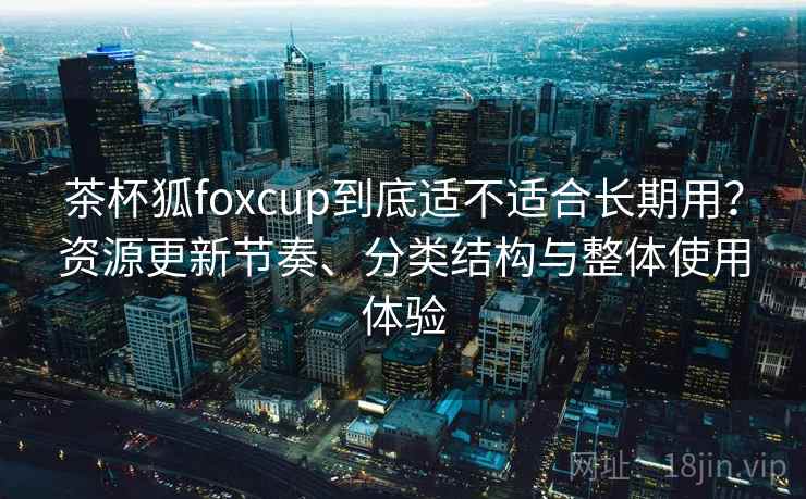 茶杯狐foxcup到底适不适合长期用？资源更新节奏、分类结构与整体使用体验