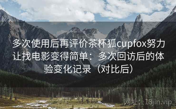 多次使用后再评价茶杯狐cupfox努力让找电影变得简单：多次回访后的体验变化记录（对比后）