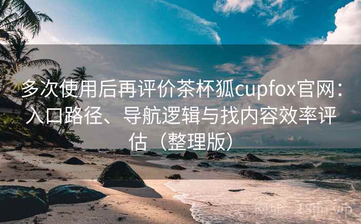 多次使用后再评价茶杯狐cupfox官网：入口路径、导航逻辑与找内容效率评估（整理版）