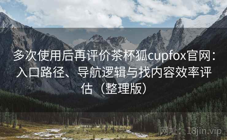 多次使用后再评价茶杯狐cupfox官网：入口路径、导航逻辑与找内容效率评估（整理版）