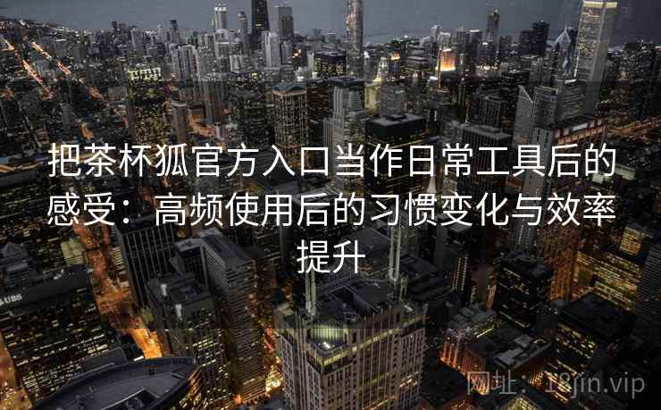 把茶杯狐官方入口当作日常工具后的感受：高频使用后的习惯变化与效率提升