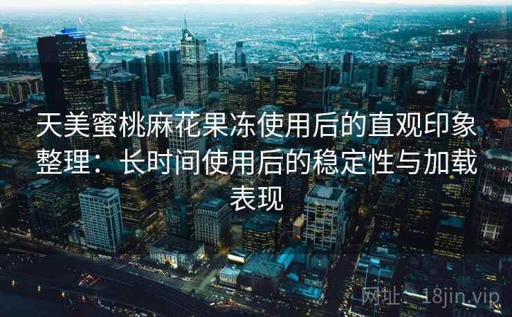 天美蜜桃麻花果冻使用后的直观印象整理：长时间使用后的稳定性与加载表现