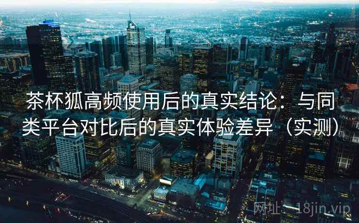 茶杯狐高频使用后的真实结论：与同类平台对比后的真实体验差异（实测）