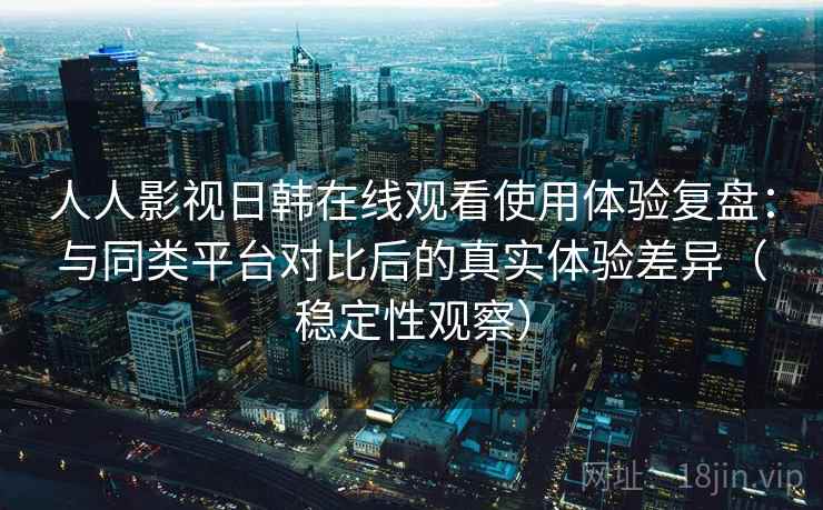 人人影视日韩在线观看使用体验复盘：与同类平台对比后的真实体验差异（稳定性观察）