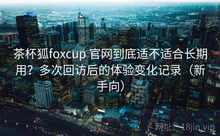 茶杯狐foxcup 官网到底适不适合长期用？多次回访后的体验变化记录（新手向）