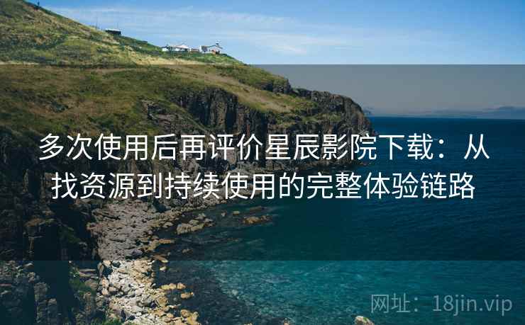 多次使用后再评价星辰影院下载：从找资源到持续使用的完整体验链路