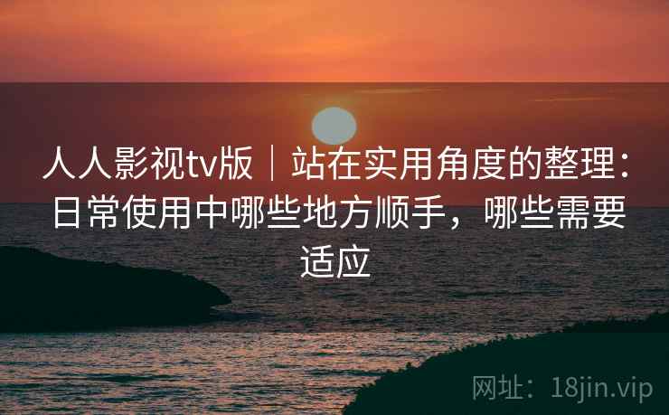 人人影视tv版｜站在实用角度的整理：日常使用中哪些地方顺手，哪些需要适应