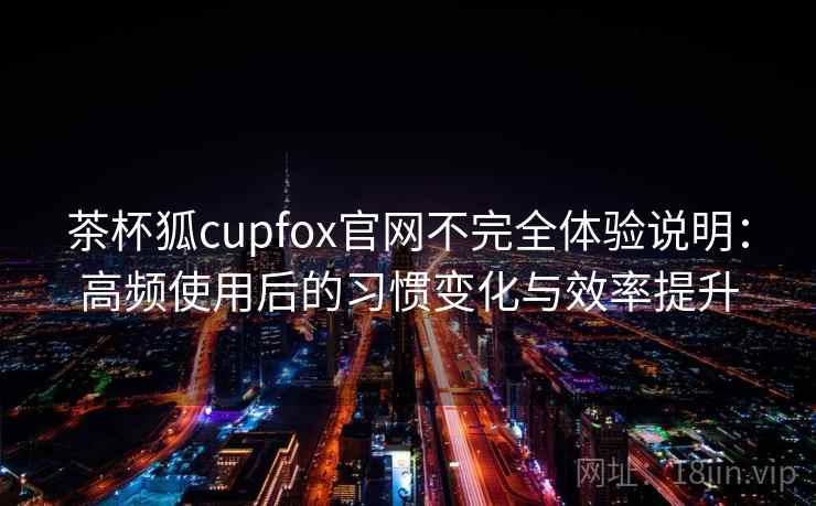 茶杯狐cupfox官网不完全体验说明：高频使用后的习惯变化与效率提升