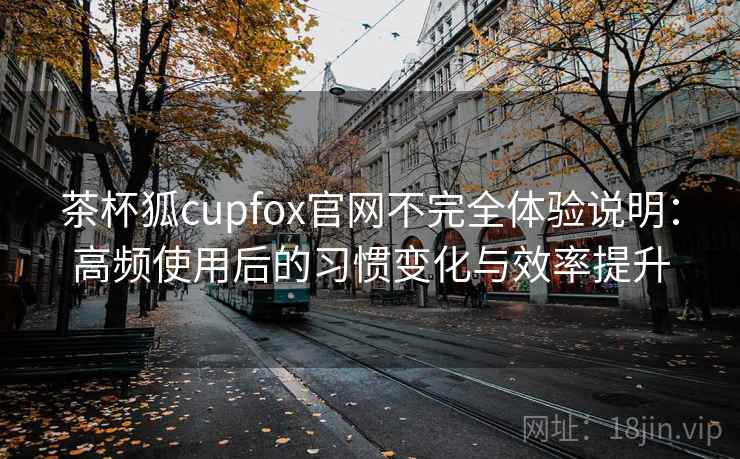 茶杯狐cupfox官网不完全体验说明：高频使用后的习惯变化与效率提升