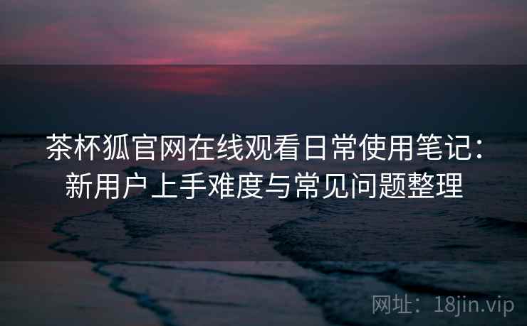 茶杯狐官网在线观看日常使用笔记：新用户上手难度与常见问题整理