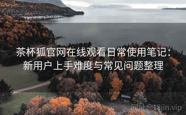 茶杯狐官网在线观看日常使用笔记：新用户上手难度与常见问题整理