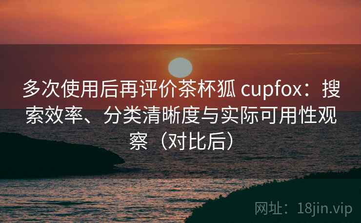 多次使用后再评价茶杯狐 cupfox：搜索效率、分类清晰度与实际可用性观察（对比后）